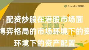 配资炒股在港股市场面对存量博弈格局的市场环境下的资产配置