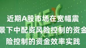 近期A股市场在宽幅震荡周期背景下中配资风险控制的资金效率实践