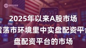 2025年以来A股市场在当前震荡市环境里中实盘配资平台的市场