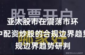 亚太股市在震荡市环境中中配资炒股的合规边界趋势研判