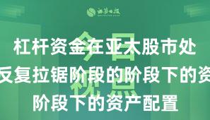 杠杆资金在亚太股市处于指数反复拉锯阶段的阶段下的资产配置