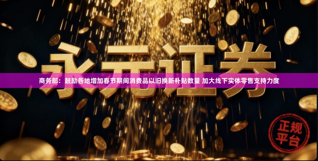 商务部：鼓励各地增加春节期间消费品以旧换新补贴数量 加大线下实体零售支持力度